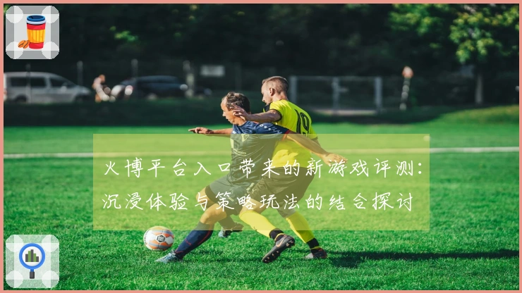 火博平台入口带来的新游戏评测：沉浸体验与策略玩法的结合探讨