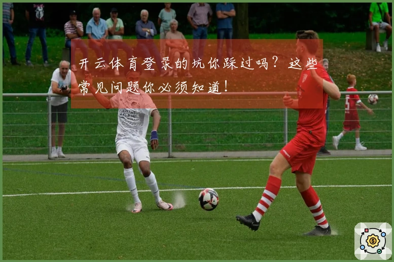 开云体育登录的坑你踩过吗？这些常见问题你必须知道！