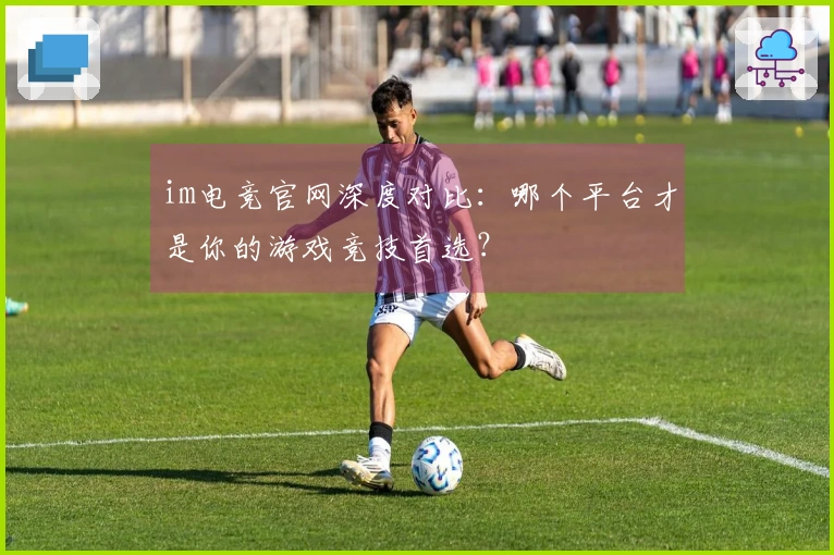 im电竞官网深度对比：哪个平台才是你的游戏竞技首选？