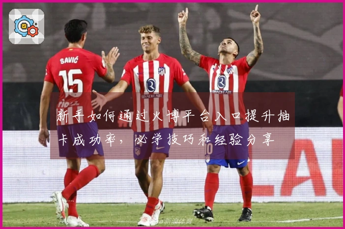 新手如何通过火博平台入口提升抽卡成功率，必学技巧和经验分享